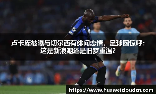 卢卡库被曝与切尔西有绯闻恋情，足球圈惊呼：这是新浪潮还是旧梦重温？