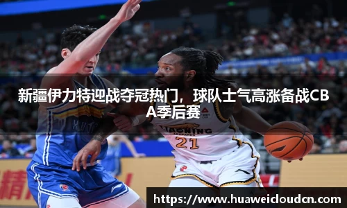 新疆伊力特迎战夺冠热门，球队士气高涨备战CBA季后赛